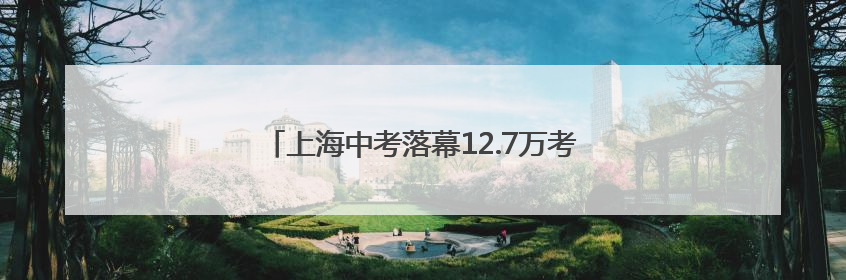 上海中考落幕12.7万考生参考，志愿填报后天开始