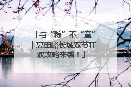 与“粽”不“童”｜慕田峪长城双节狂欢攻略来袭！