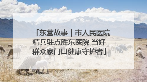 东营故事｜市人民医院精兵驻点胜东医院 当好群众家门口健康守护者