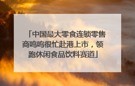 中国最大零食连锁零售商鸣鸣很忙赴港上市，领跑休闲食品饮料赛道
