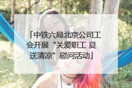 中铁六局北京公司工会开展“关爱职工 夏送清凉”慰问活动