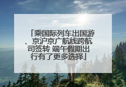 乘国际列车出国游、京沪京广航线跨航司签转 端午假期出行有了更多选择