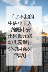 了不起的生活小主人 绵阳市安州区调元路幼儿园举行劳动月系列活动