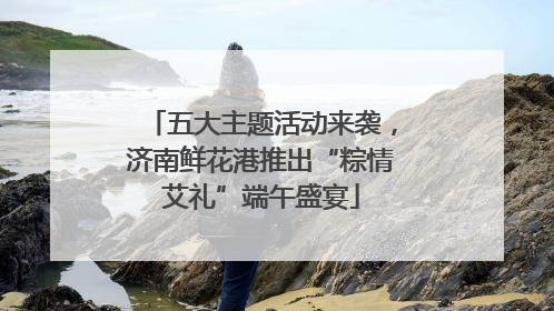五大主题活动来袭，济南鲜花港推出“粽情艾礼”端午盛宴