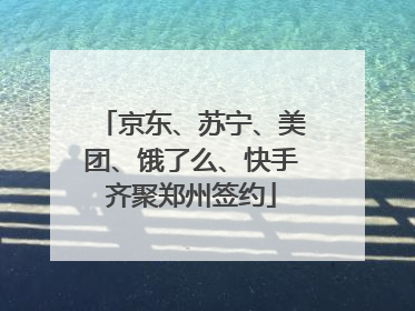 京东、苏宁、美团、饿了么、快手齐聚郑州签约