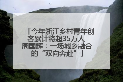 今年浙江乡村青年创客累计将超35万人 周国辉：一场城乡融合的“双向奔赴”