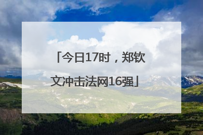 今日17时，郑钦文冲击法网16强