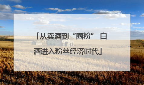 从卖酒到“圈粉” 白酒进入粉丝经济时代