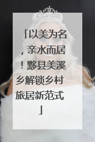 以美为名，亲水而居！黟县美溪乡解锁乡村旅居新范式