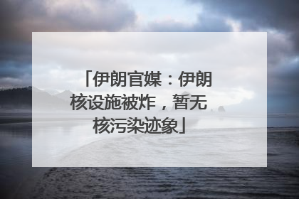 伊朗官媒：伊朗核设施被炸，暂无核污染迹象
