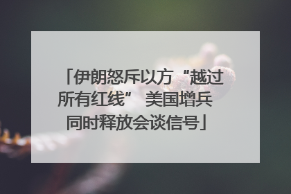伊朗怒斥以方“越过所有红线” 美国增兵同时释放会谈信号