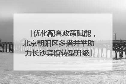 优化配套政策赋能，北京朝阳区多措并举助力长沙宾馆转型升级