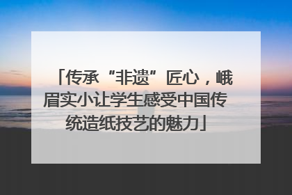 传承“非遗”匠心，峨眉实小让学生感受中国传统造纸技艺的魅力