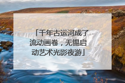 千年古运河成了流动画卷，无锡启动艺术光影夜游