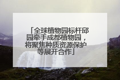全球植物园标杆邱园牵手成都植物园，将聚焦种质资源保护等展开合作