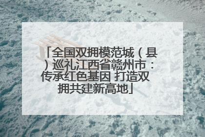 全国双拥模范城（县）巡礼江西省赣州市：传承红色基因 打造双拥共建新高地