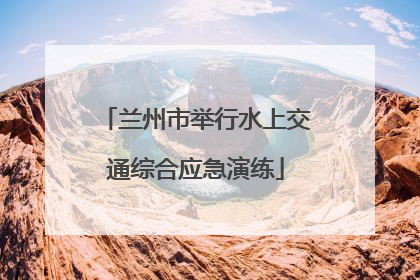 兰州市举行水上交通综合应急演练