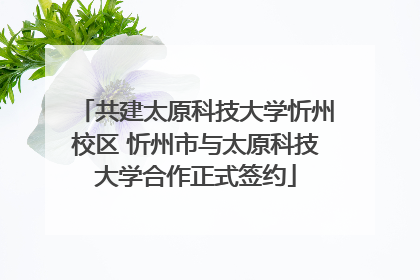 共建太原科技大学忻州校区 忻州市与太原科技大学合作正式签约