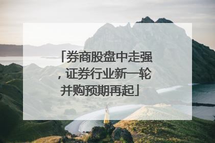 券商股盘中走强，证券行业新一轮并购预期再起