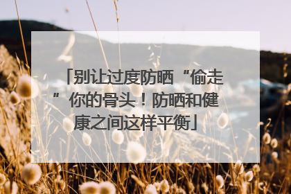 别让过度防晒“偷走”你的骨头！防晒和健康之间这样平衡
