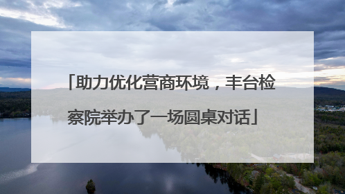 助力优化营商环境，丰台检察院举办了一场圆桌对话