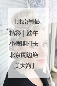 北京号最精彩｜端午小假期打卡北京周边绝美大海