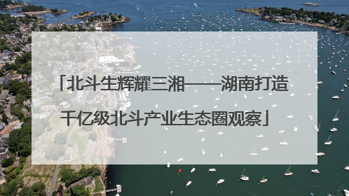 北斗生辉耀三湘——湖南打造千亿级北斗产业生态圈观察