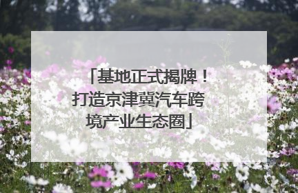 基地正式揭牌！打造京津冀汽车跨境产业生态圈