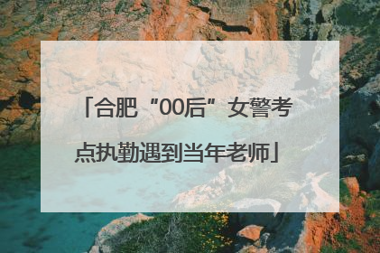 合肥“00后”女警考点执勤遇到当年老师