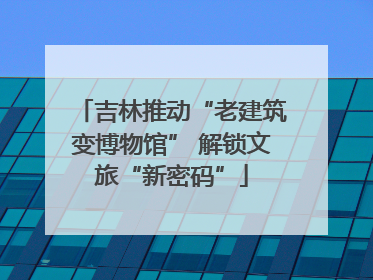 吉林推动“老建筑变博物馆” 解锁文旅“新密码”