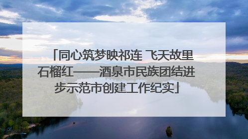 同心筑梦映祁连 飞天故里石榴红——酒泉市民族团结进步示范市创建工作纪实