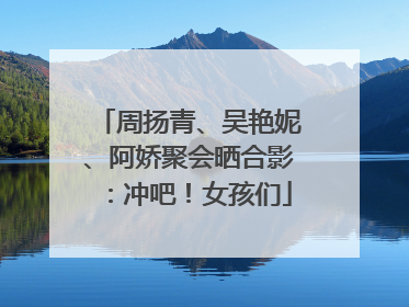 周扬青、吴艳妮、阿娇聚会晒合影：冲吧！女孩们