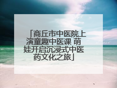 商丘市中医院上演童趣中医课 萌娃开启沉浸式中医药文化之旅
