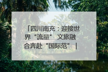 四川南充：迎接世界“流量” 文旅融合奔赴“国际范”｜话锦绣·说安逸