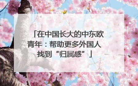 在中国长大的中东欧青年：帮助更多外国人找到“归属感”