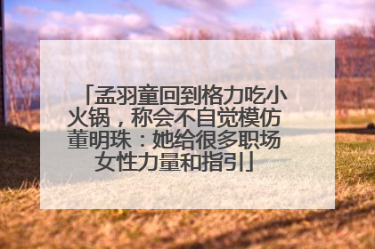 孟羽童回到格力吃小火锅，称会不自觉模仿董明珠：她给很多职场女性力量和指引