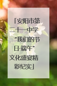 安阳市第二十一中学“我们的节日·端午”文化盛宴精彩纪实