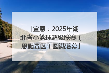 宣恩：2025年湖北省小篮球超级联赛（恩施赛区）圆满落幕