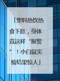 塑料热饮热食下肚，身体竟这样“报警”！小白鼠实验结果惊人