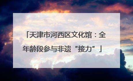 天津市河西区文化馆：全年龄段参与非遗“接力”
