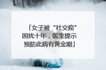 女子被“社交癌”困扰十年，医生提示预防此病有黄金期