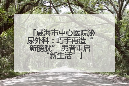 威海市中心医院泌尿外科：巧手再造“新膀胱” 患者重启“新生活”