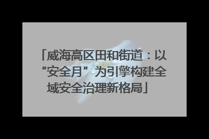 威海高区田和街道：以“安全月”为引擎构建全域安全治理新格局