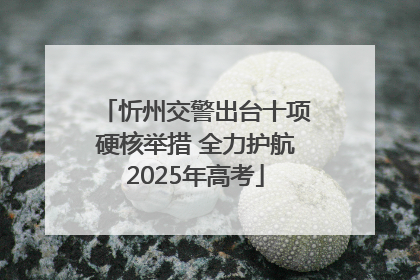 忻州交警出台十项硬核举措 全力护航2025年高考