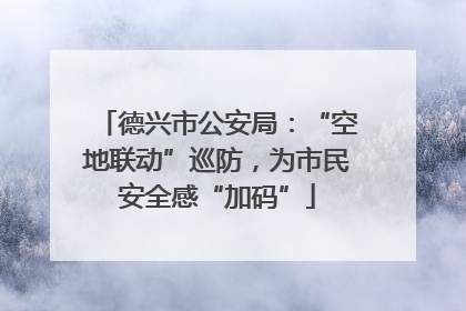 德兴市公安局：“空地联动”巡防，为市民安全感“加码”