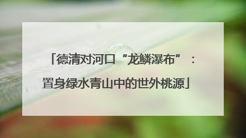 德清对河口“龙鳞瀑布”：置身绿水青山中的世外桃源