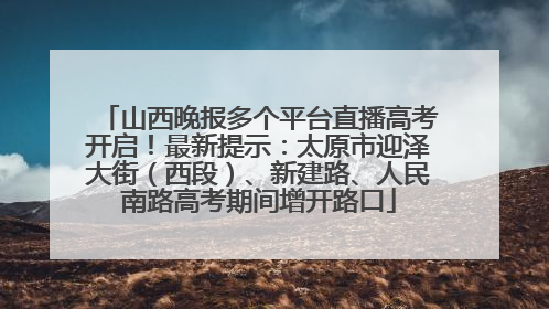 山西晚报多个平台直播高考开启！最新提示：太原市迎泽大街（西段）、新建路、人民南路高考期间增开路口