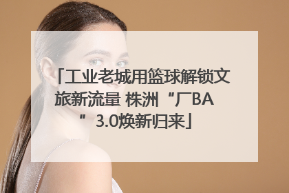 工业老城用篮球解锁文旅新流量 株洲“厂BA”3.0焕新归来