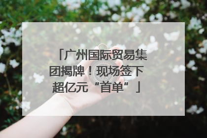 广州国际贸易集团揭牌！现场签下超亿元“首单”