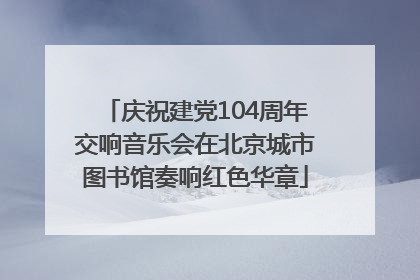 庆祝建党104周年交响音乐会在北京城市图书馆奏响红色华章